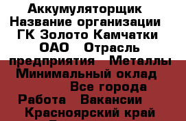 Аккумуляторщик › Название организации ­ ГК Золото Камчатки, ОАО › Отрасль предприятия ­ Металлы › Минимальный оклад ­ 22 500 - Все города Работа » Вакансии   . Красноярский край,Бородино г.